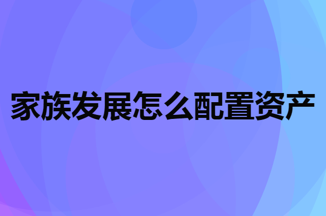 一个家族想要长久发展怎么配置资产比较好？